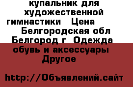 купальник для художественной гимнастики › Цена ­ 13 000 - Белгородская обл., Белгород г. Одежда, обувь и аксессуары » Другое   